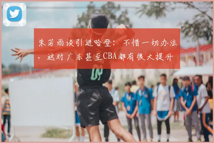朱芳雨谈引进哈登:不惜一切办法,这对广东甚至CBA都有很大提升