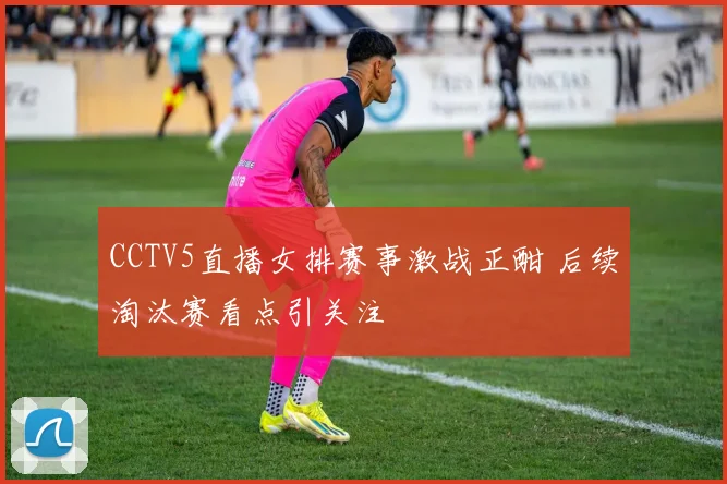 CCTV5直播女排赛事激战正酣 后续淘汰赛看点引关注