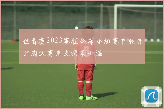 世青赛2023赛程公布小组赛首轮开打淘汰赛看点提前升温