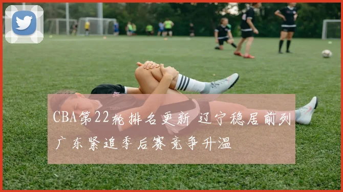CBA第22轮排名更新 辽宁稳居前列广东紧追季后赛竞争升温