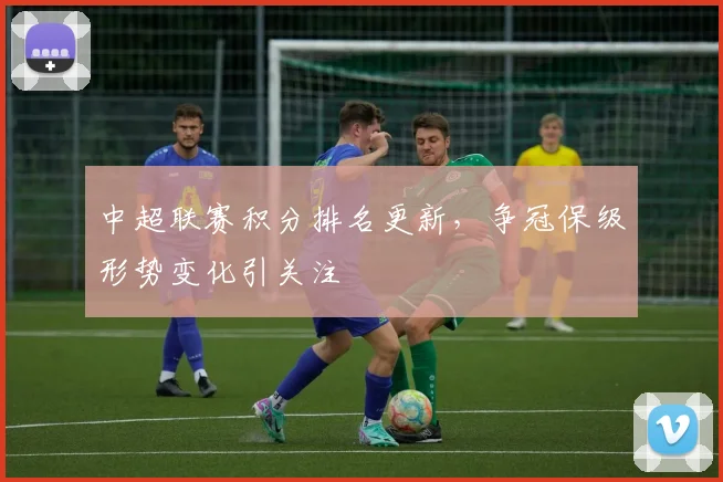 中超联赛积分排名更新，争冠保级形势变化引关注