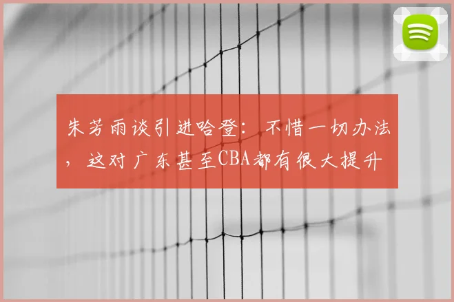 朱芳雨谈引进哈登：不惜一切办法，这对广东甚至CBA都有很大提升