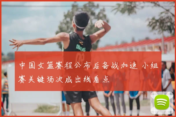 中国女篮赛程公布后备战加速 小组赛关键场次成出线看点