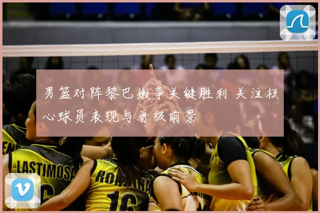 男篮对阵黎巴嫩争关键胜利 关注核心球员表现与晋级前景