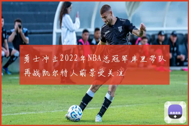 勇士冲击2022年NBA总冠军库里带队再战凯尔特人前景受关注