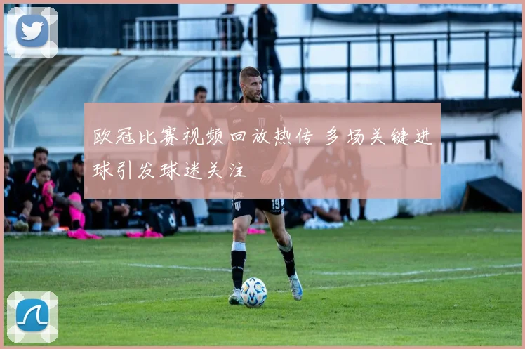 欧冠比赛视频回放热传 多场关键进球引发球迷关注