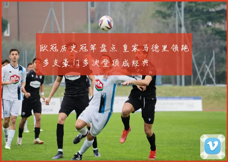 欧冠历史冠军盘点 皇家马德里领跑 多支豪门多次登顶成经典