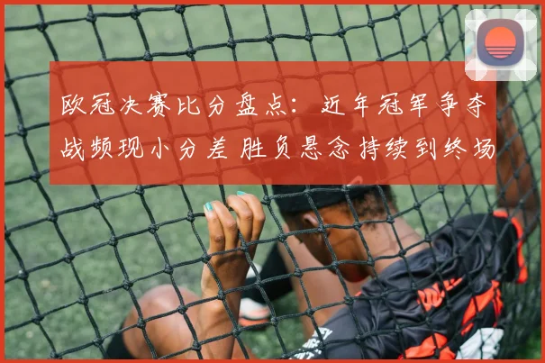 欧冠决赛比分盘点：近年冠军争夺战频现小分差 胜负悬念持续到终场