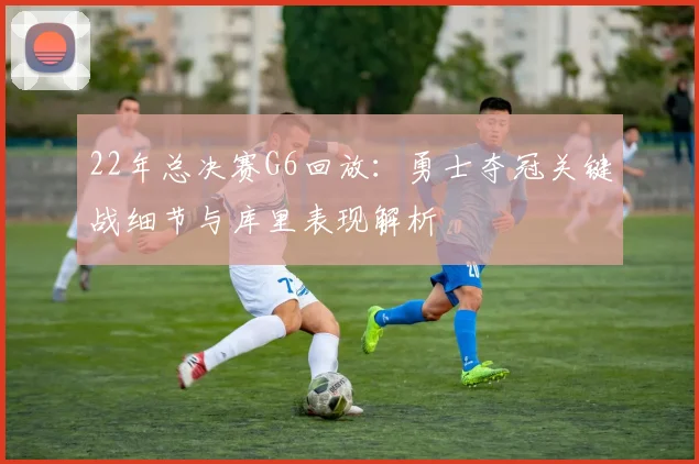 22年总决赛G6回放：勇士夺冠关键战细节与库里表现解析