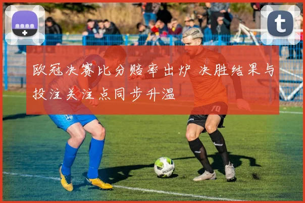 欧冠决赛比分赔率出炉 决胜结果与投注关注点同步升温