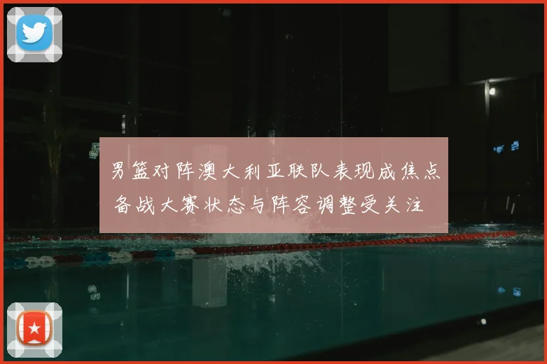 男篮对阵澳大利亚联队表现成焦点 备战大赛状态与阵容调整受关注