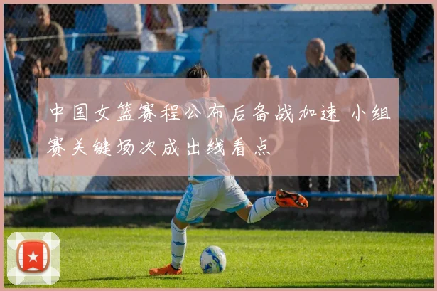 中国女篮赛程公布后备战加速 小组赛关键场次成出线看点