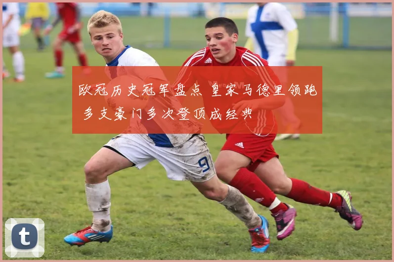 欧冠历史冠军盘点 皇家马德里领跑 多支豪门多次登顶成经典