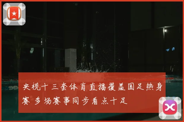 央视十三套体育直播覆盖国足热身赛 多场赛事同步看点十足