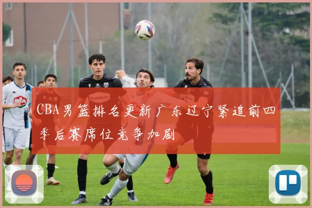 CBA男篮排名更新广东辽宁紧追前四季后赛席位竞争加剧