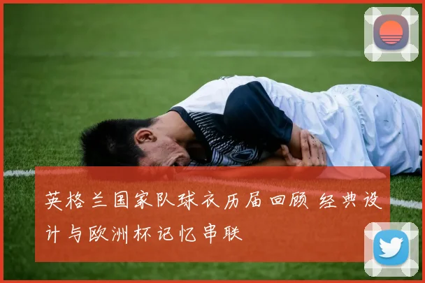英格兰国家队球衣历届回顾 经典设计与欧洲杯记忆串联