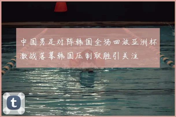 中国男足对阵韩国全场回放亚洲杯激战落幕韩国压制取胜引关注