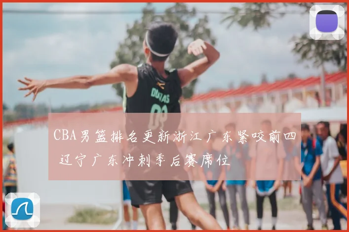CBA男篮排名更新浙江广东紧咬前四 辽宁广东冲刺季后赛席位