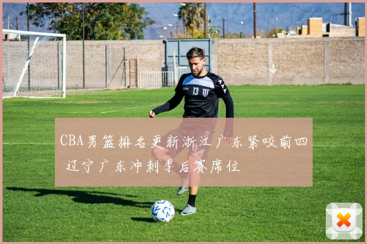 CBA男篮排名更新浙江广东紧咬前四 辽宁广东冲刺季后赛席位