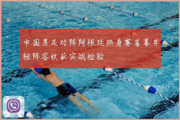 中国男足对阵阿根廷热身赛落幕年轻阵容收获实战检验