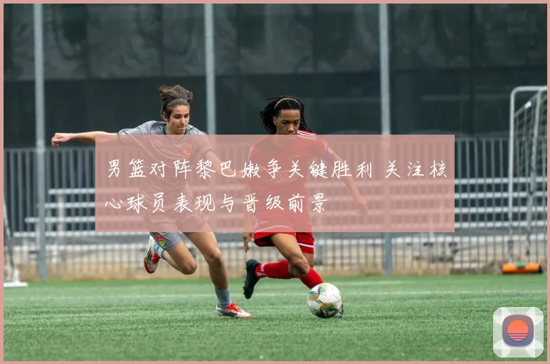 男篮对阵黎巴嫩争关键胜利 关注核心球员表现与晋级前景