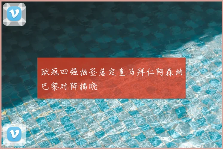 欧冠四强抽签落定皇马拜仁阿森纳巴黎对阵揭晓